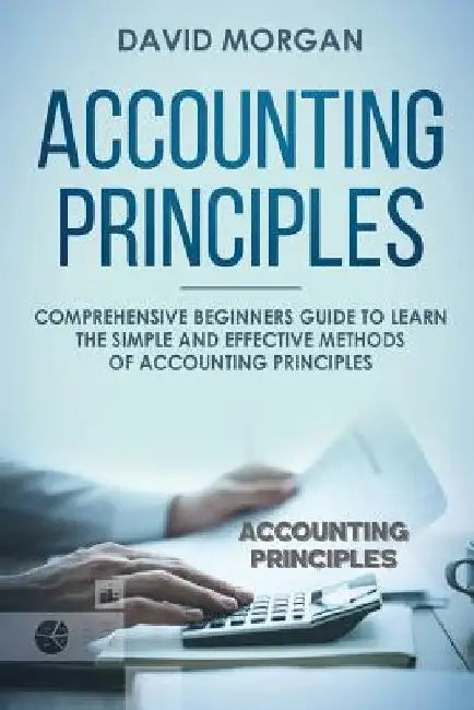 Accounting Principles: Comprehensive Beginners Guide to Learn the Simple and Effective Methods of Accounting Principles by David Morgan