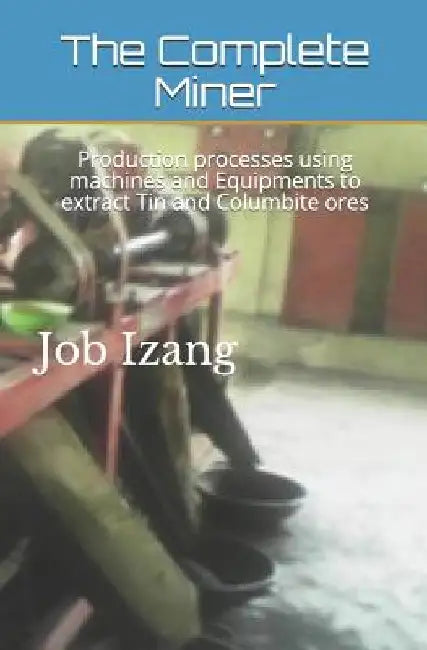 The Complete Miner: Production processes using machines and Equipments to extract Tin and Columbite ores by Job Luka Izang M. Sc