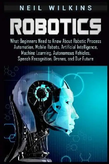 Robotics: What Beginners Need to Know about Robotic Process Automation, Mobile Robots, Artificial Intelligence, Machine Learning by Neil Wilkins