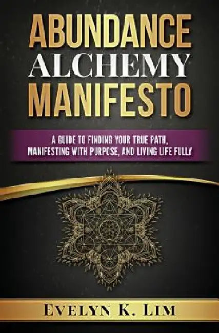 Abundance Alchemy Manifesto: A Guide to Finding Your True Path, Manifesting with Purpose, and Living Life Fully by Evelyn K. Lim