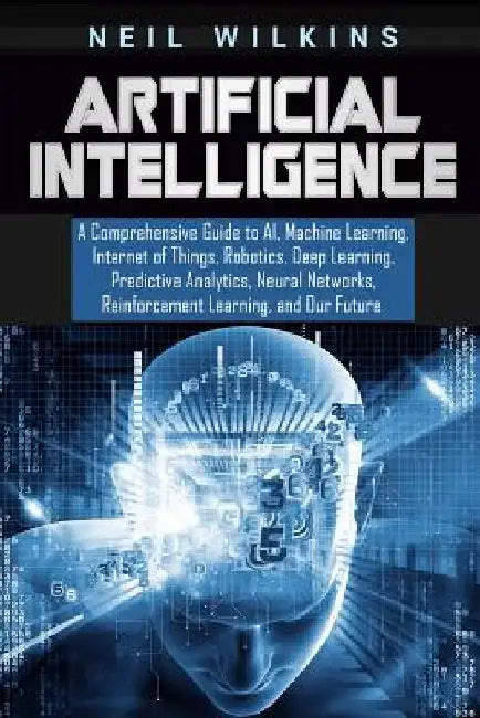 Artificial Intelligence: A Comprehensive Guide to AI, Machine Learning, Internet of Things, Robotics, Deep Learning, Predictive Analytics, Neur by Neil Wilkins
