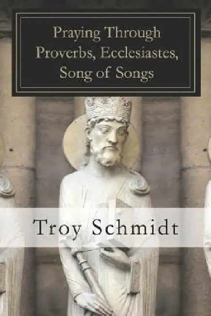Praying Through Proverbs, Ecclesiastes, Song of Songs by Troy Schmidt