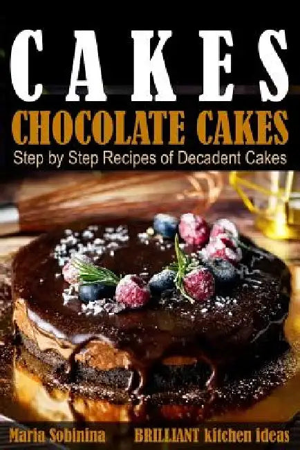 Cakes: Chocolate Cakes. Step by Step Recipes of Decadent Cakes. by Maria Sobinina