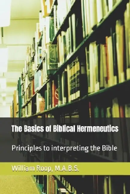 The Basics of Biblical Hermeneutics: The Principles for Interpreting the Bible by William James Roop