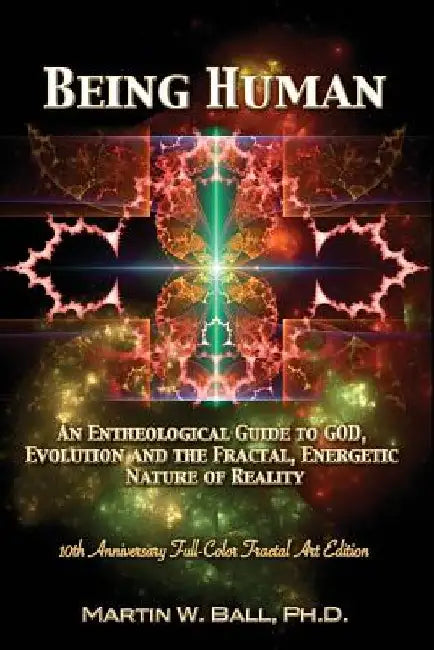 Being Human: An Entheological Guide to God, Evolution, and the Fractal, Energetic Nature of Reality: 10th Anniversary Full-Color Fractal Art Edition by Martin W. Ball