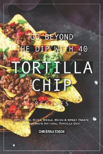 Go Beyond the Dip with 40 Tortilla Chip Recipes: Appetizers, Sides, Meals, Mains & Sweet Treats to Celebrate National Tortilla Day! by Christina Tosch