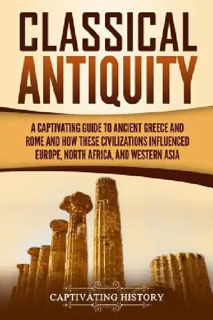 Classical Antiquity: A Captivating Guide to Ancient Greece and Rome and How These Civilizations Influenced Europe, North Africa, and Western Asia by Captivating History