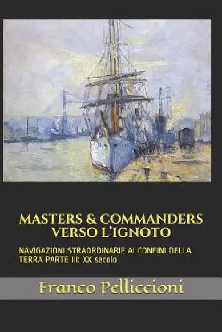 Masters & Commanders Verso l'Ignoto: NAVIGAZIONI STRAORDINARIE AI CONFINI DELLA TERRA PARTE III: XX secolo by Pelliccioni, Franco