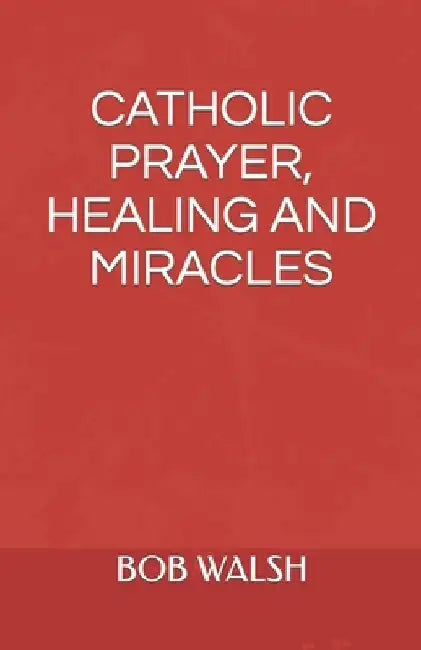 Catholic Prayer, Healing and Miracles by Bob Walsh