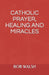 Catholic Prayer, Healing and Miracles by Bob Walsh