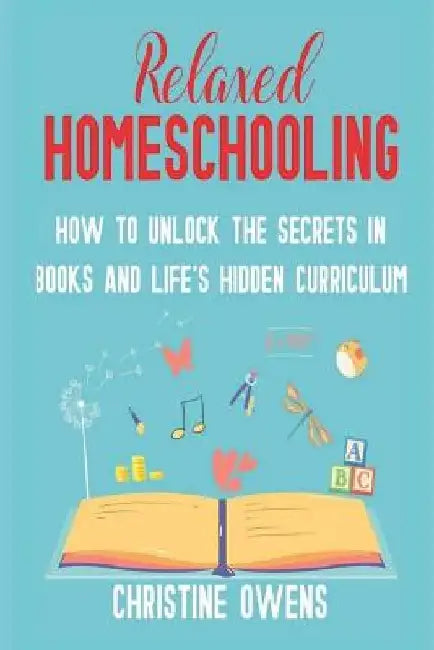 Relaxed Homeschooling: How to Unlock the Secrets in Books and Life's Hidden Curriculum by Christine Owens