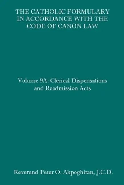 The Catholic Formulary in Accordance with the Code of Canon Law: Volume 9A: Clerical Dispensations and Readmission Acts by Peter O. Akpoghiran J. C. D.