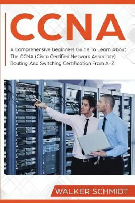 CCNA: A Comprehensive Beginners Guide To Learn About The CCNA (Cisco Certified Network Associate) Routing And Switching Certification From A-Z by Walker Schmidt