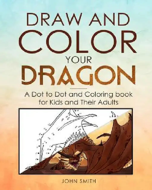 Draw and Color Your Dragon: A Dot to Dot and Coloring Book for Kids and Their Adults by John Smith