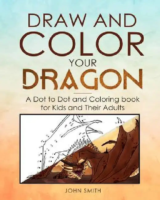Draw and Color Your Dragon: A Dot to Dot and Coloring Book for Kids and Their Adults by John Smith