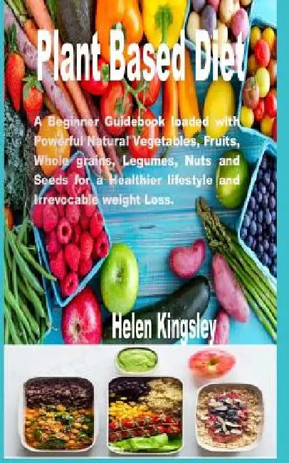 Plant Based Diet.: A Beginner Guidebook Loaded with Powerful Natural Vegetables, Fruits, whole grains, Legumes, Nuts and Seeds for a Heal by Helen Kingsley