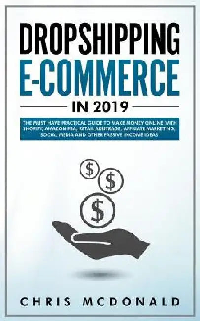 Dropshipping E-commerce in 2019: The Must Have Practical Guide to Make Money Online With Shopify, Amazon FBA, Retail Arbitrage, Affiliate Marketing, S by Chris McDonald