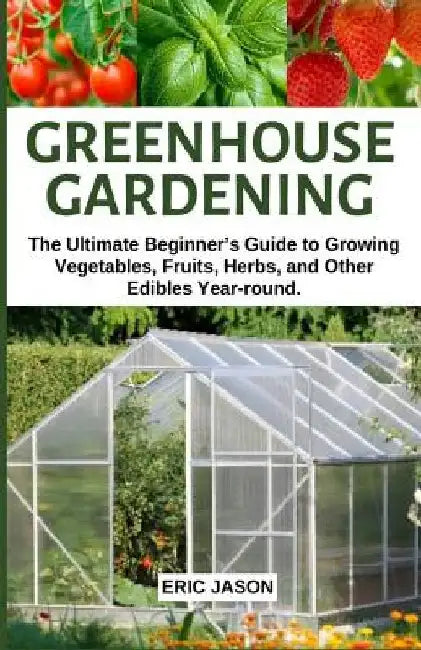 Greenhouse Gardening: The Ultimate Beginner's Guide to Growing Vegetables, Fruits, Herbs, and Other Edibles Year-round. by Eric Jason