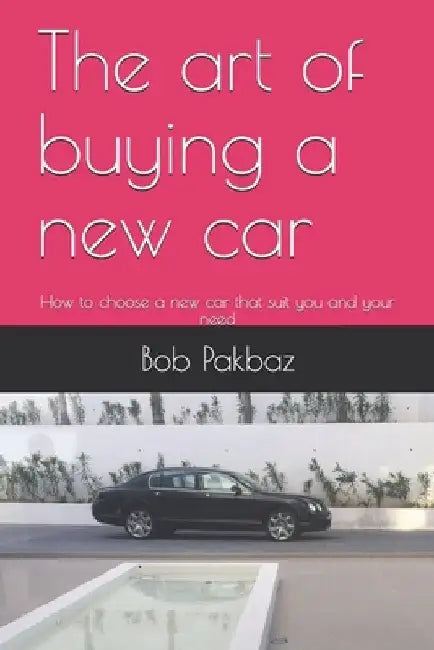 The art of buying a new car: How to choose a new car that suit you and your needs by Bob Pakbaz