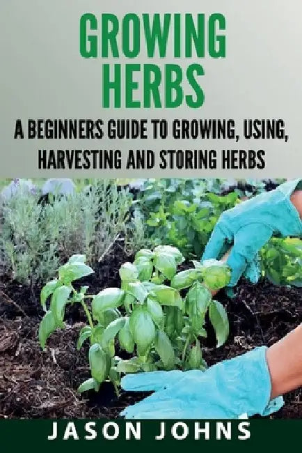 Growing Herbs: A Beginners Guide to Growing, Using, Harvesting and Storing Herbs by Jason Johns