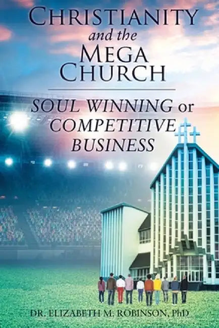 Christianity and the Mega Church: Soul Winning or Competitive Business by Elizabeth M. Robinson Phd