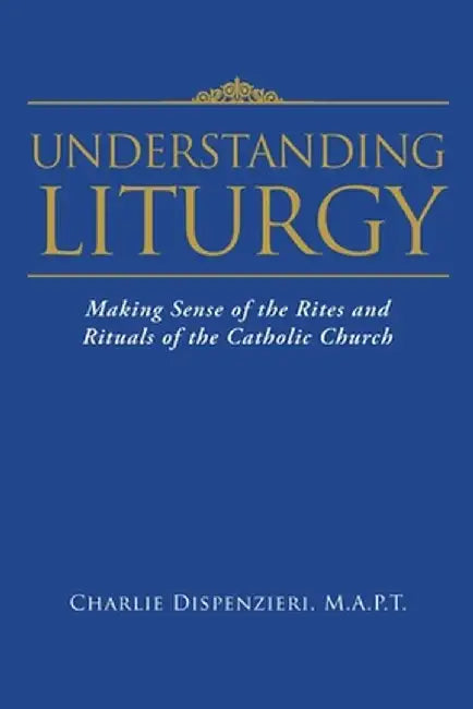 Understanding Liturgy: Making Sense of the Rites and Rituals of the Catholic Church by M. a. P. T. Charlie Dispenzieri