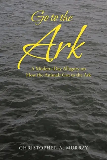 Go to the Ark: A Modern-Day Allegory on How the Animals Got to the Ark by Christopher A. Murray