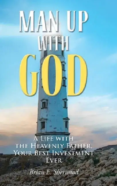 Man Up with God: A Life with the Heavenly Father, Your Best Investment Ever by Brian E. Sherwood