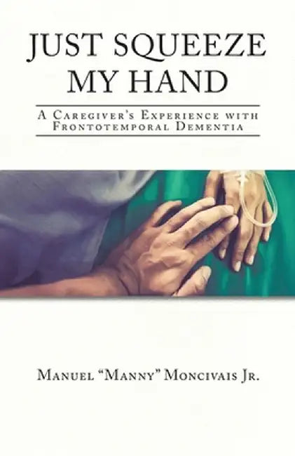Just Squeeze My Hand: A Caregiver's Experience with Frontotemporal Dementia by Manuel Manny, Jr. Moncivais