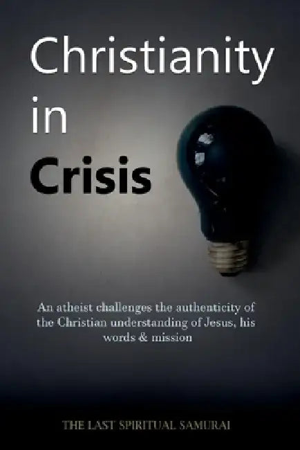 Christianity in Crisis: An Atheist Challenges the Authenticity of the Christian Understanding of ... by The Last Spiritual Samurai