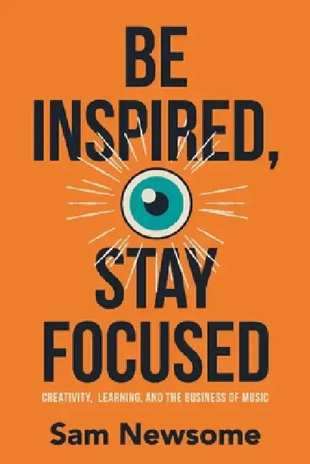 Be Inspired, Stay Focused: Creativity, Learning, and the Business of Music by Sam Newsome