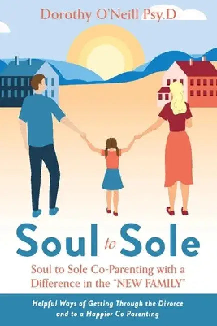Soul to Sole Co-Parenting with a Difference in the "New Family": Helpful Ways of Getting Through the Divorce and to a Happier Co Parenting by Dorothy O'Neill Psy D.