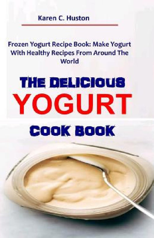 The Delicious Yogurt Cook Book: Frozen Yogurt Recipe Book: Make Yogurt With Healthy Recipes From Around The World by Karen C. Huston