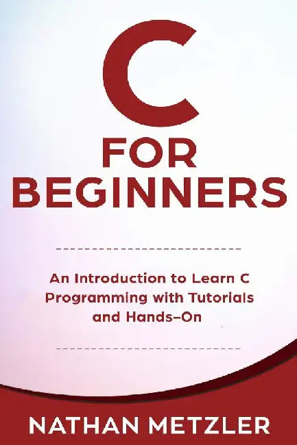 C for Beginners: An Introduction to Learn C Programming with Tutorials and Hands-On Examples by Nathan Metzler