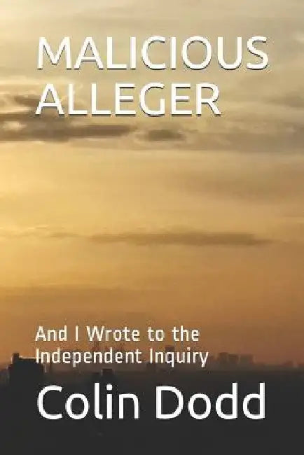 Malicious Alleger: And I Wrote to the Independent Inquiry by Colin Dodd