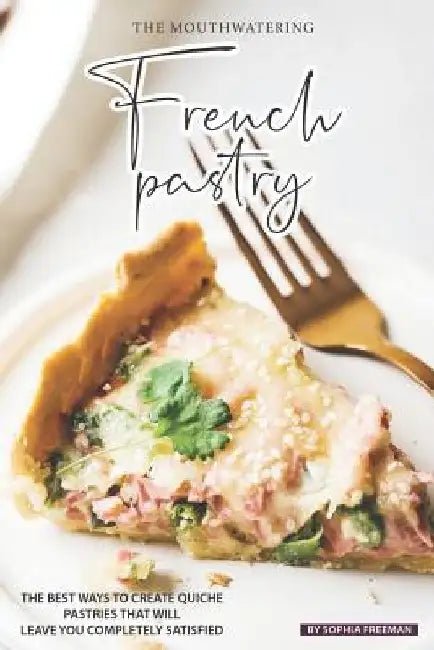 The Mouthwatering French Pastry: The Best Ways to Create Quiche Pastries that will leave you Completely Satisfied by Sophia Freeman