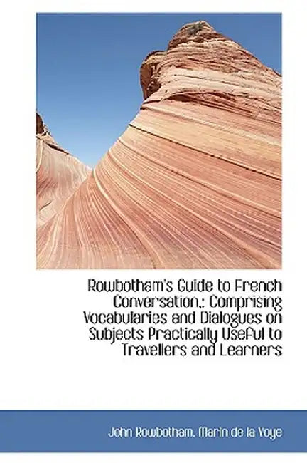 Rowbotham's Guide to French Conversation,: Comprising Vocabularies and Dialogues on Subjects Practic by John Rowbotham