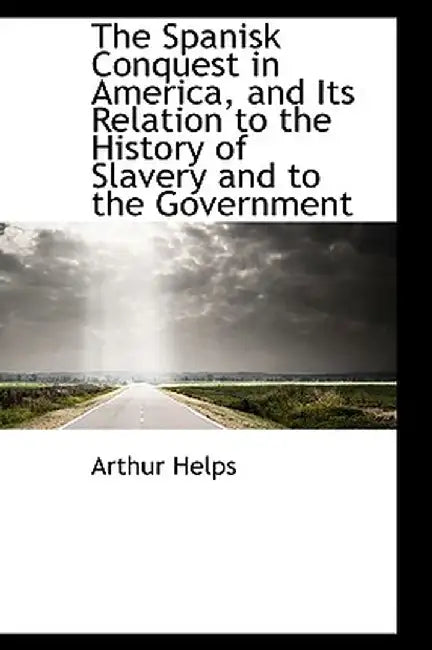 The Spanisk Conquest in America, and Its Relation to the History of Slavery and to the Government by Arthur Helps