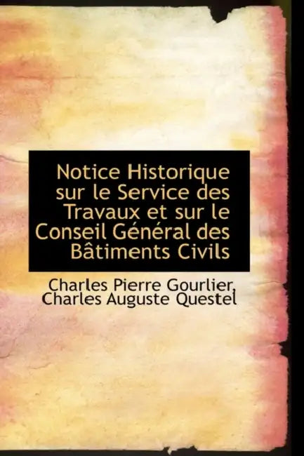Notice Historique Sur Le Service Des Travaux Et Sur Le Conseil General Des Batiments Civils by Charles Auguste Quest Pierre Gourlier