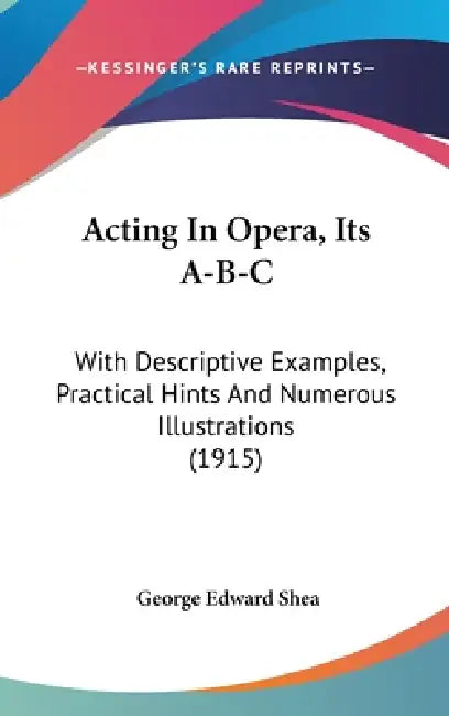 Acting In Opera, Its A-B-C: With Descriptive Examples, Practical Hints And Numerous Illustrations (1915) by George Edward Shea