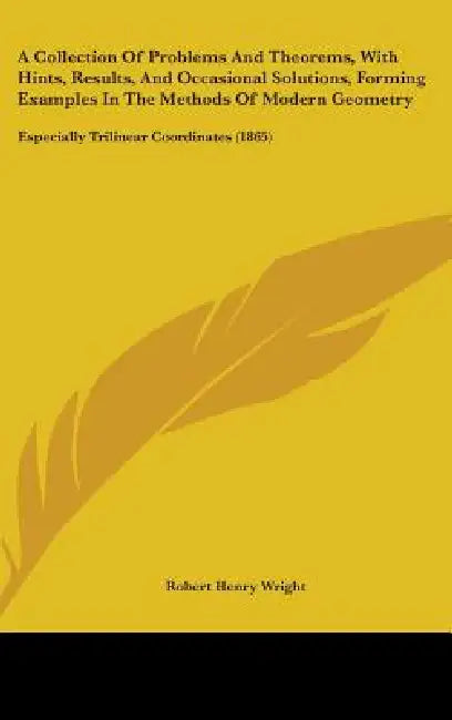 A Collection Of Problems And Theorems, With Hints, Results, And Occasional Solutions, Forming Examples In The Methods Of Modern Geometry: Especially T by Robert Henry Wright