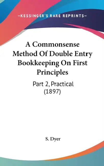 A Commonsense Method Of Double Entry Bookkeeping On First Principles: Part 2, Practical (1897) by S. Dyer