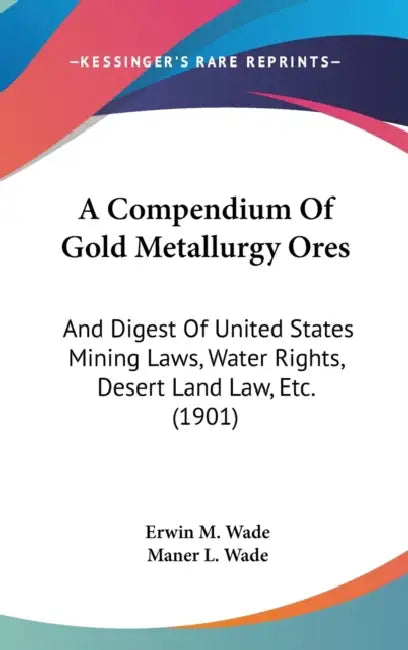 A Compendium Of Gold Metallurgy Ores: And Digest Of United States Mining Laws, Water Rights, Desert Land Law, Etc. (1901) by Erwin M. Wade, Maner L. Wade