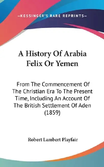 A History Of Arabia Felix Or Yemen: From The Commencement Of The Christian Era To The Present Time, Including An Account Of The British Settlement Of by Robert Lambert Playfair