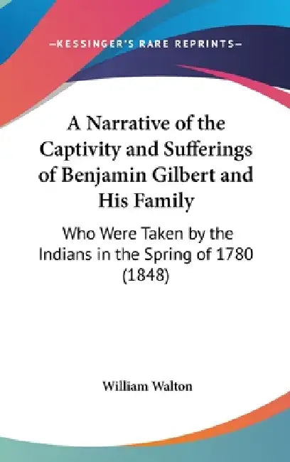 A Narrative of the Captivity and Sufferings of Benjamin Gilbert and His Family: Who Were Taken by the Indians in the Spring of 1780 (1848) by William Walton