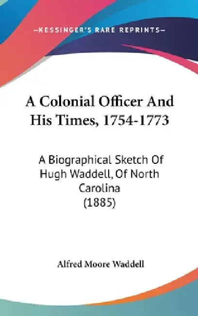A Colonial Officer And His Times, 1754-1773: A Biographical Sketch Of Hugh Waddell, Of North Carolina (1885) by Alfred Moore Waddell