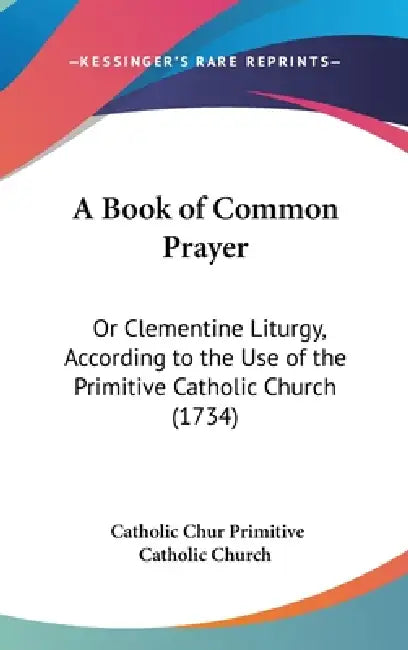 A Book of Common Prayer: Or Clementine Liturgy, According to the Use of the Primitive Catholic Church (1734) by Catholic Chur Primitive Catholic Church