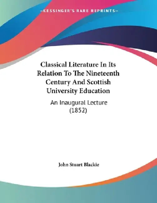 Classical Literature In Its Relation To The Nineteenth Century And Scottish University Education: An Inaugural Lecture (1852) by John Stuart Blackie