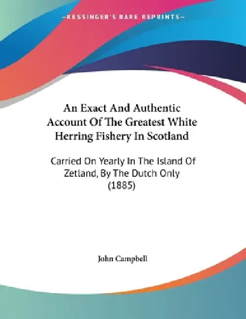 An Exact And Authentic Account Of The Greatest White Herring Fishery In Scotland: Carried On Yearly In The Island Of Zetland, By The Dutch Only (1885) by John Campbell