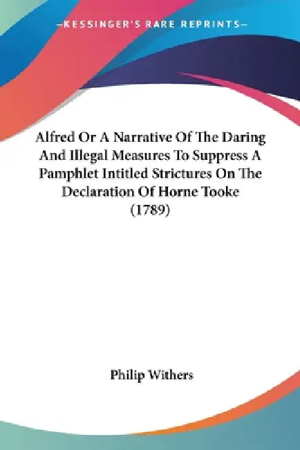 Alfred Or A Narrative Of The Daring And Illegal Measures To Suppress A Pamphlet Intitled Strictures On The Declaration Of Horne Tooke (1789) by Philip Withers